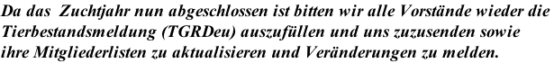 Da das  Zuchtjahr nun abgeschlossen ist bitten wir alle Vorstände wieder die  Tierbestandsmeldung (TGRDeu) auszufüllen und uns zuzusenden sowie  ihre Mitgliederlisten zu aktualisieren und Veränderungen zu melden.
