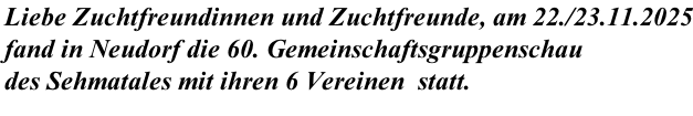 Liebe Zuchtfreundinnen und Zuchtfreunde, am 22./23.11.2025 fand in Neudorf die 60. Gemeinschaftsgruppenschau  des Sehmatales mit ihren 6 Vereinen  statt.