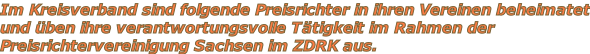 Im Kreisverband sind folgende Preisrichter in ihren Vereinen beheimatet und üben ihre verantwortungsvolle Tätigkeit im Rahmen der  Preisrichtervereinigung Sachsen im ZDRK aus.